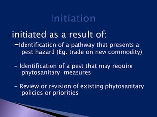  initiated as a result of:
-Identification of a pathway that presents a
pest hazard (Eg. trade on new commodity)
- Identification of a pest that may require
phytosanitary measures
- Review or revision of existing phytosanitary
policies or priorities
 