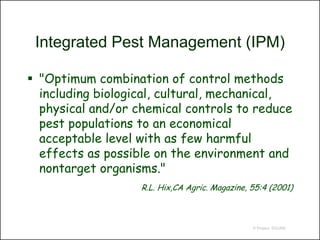 Integrated Pest Management (IPM)

 "Optimum combination of control methods
  including biological, cultural, mechanical,
  physical and/or chemical controls to reduce
  pest populations to an economical
  acceptable level with as few harmful
  effects as possible on the environment and
  nontarget organisms."
                   R.L. Hix,CA Agric. Magazine, 55:4 (2001)



                                                © Project SOUND
 