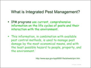 What is Integrated Pest Management?

 IPM programs use current, comprehensive
  information on the life cycles of pests and their
  interaction with the environment.

 This information, in combination with available
  pest control methods, is used to manage pest
  damage by the most economical means, and with
  the least possible hazard to people, property, and
  the environment.’

                    http://www.epa.gov/opp00001/factsheets/ipm.htm

                                                         © Project SOUND
 