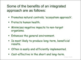 Some of the benefits of an integrated
approach are as follows:
 Promotes natural controls; ‘ecosystem approach’.
 Protects human health.
 Minimizes negative impacts to non-target
  organisms.
 Enhances the general environment.
 Is most likely to produce long-term, beneficial
  results.
 Often is easily and efficiently implemented.
 Cost-effective in the short and long-term.
                                             © Project SOUND
 
