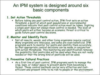 An IPM system is designed around six
             basic components
1. Set Action Thresholds
    Before taking any pest control action, IPM first sets an action
     threshold, a point at which pest populations or environmental
     conditions indicate that pest control action must be taken. Sighting
     a single pest does not always mean control is needed. The level at
     which pests will either become an economic threat is critical to
     guide future pest control decisions.
2. Monitor and Identify Pests
    Not all insects, weeds, and other living organisms require control.
     Many organisms are innocuous, and some are even beneficial. IPM
     programs work to monitor for pests and identify them accurately,
     so that appropriate control decisions can be made in conjunction
     with action thresholds. This monitoring and identification removes
     the possibility that pesticides will be used when they are not really
     needed or that the wrong kind of pesticide will be used.
3. Preventive Cultural Practices
    As a first line of pest control, IPM programs work to manage the
     crop, lawn, or indoor space to prevent pests from becoming a
     threat. These control methods can be very effective and cost-
     efficient and present little to no risk to people or the environment.
                                                              © Project SOUND
 