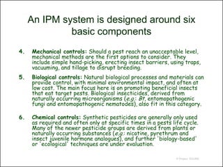 An IPM system is designed around six
              basic components
4.   Mechanical controls: Should a pest reach an unacceptable level,
     mechanical methods are the first options to consider. They
     include simple hand-picking, erecting insect barriers, using traps,
     vacuuming, and tillage to disrupt breeding.
5.   Biological controls: Natural biological processes and materials can
     provide control, with minimal environmental impact, and often at
     low cost. The main focus here is on promoting beneficial insects
     that eat target pests. Biological insecticides, derived from
     naturally occurring microorganisms (e.g.: Bt, entomopathogenic
     fungi and entomopathogenic nematodes), also fit in this category.

6.   Chemical controls: Synthetic pesticides are generally only used
     as required and often only at specific times in a pests life cycle.
     Many of the newer pesticide groups are derived from plants or
     naturally occurring substances (e.g.: nicotine, pyrethrum and
     insect juvenile hormone analogues), and further 'biology-based'
     or 'ecological' techniques are under evaluation.

                                                               © Project SOUND
 