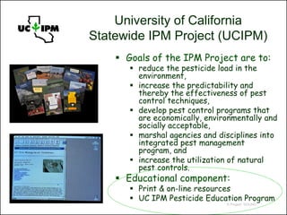 University of California
Statewide IPM Project (UCIPM)
     Goals of the IPM Project are to:
        reduce the pesticide load in the
         environment,
        increase the predictability and
         thereby the effectiveness of pest
         control techniques,
        develop pest control programs that
         are economically, environmentally and
         socially acceptable,
        marshal agencies and disciplines into
         integrated pest management
         program, and
        increase the utilization of natural
         pest controls.
     Educational component:
        Print & on-line resources
        UC IPM Pesticide Education Program
                                © Project SOUND
 