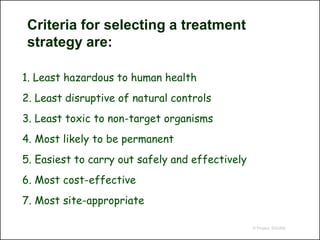Criteria for selecting a treatment
 strategy are:

1. Least hazardous to human health
2. Least disruptive of natural controls
3. Least toxic to non-target organisms
4. Most likely to be permanent
5. Easiest to carry out safely and effectively
6. Most cost-effective
7. Most site-appropriate

                                                 © Project SOUND
 