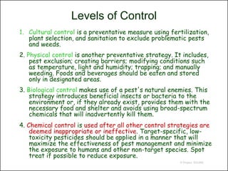 Levels of Control
1. Cultural control is a preventative measure using fertilization,
   plant selection, and sanitation to exclude problematic pests
   and weeds.
2. Physical control is another preventative strategy. It includes,
    pest exclusion; creating barriers; modifying conditions such
    as temperature, light and humidity; trapping; and manually
    weeding. Foods and beverages should be eaten and stored
    only in designated areas.
3. Biological control makes use of a pest's natural enemies. This
    strategy introduces beneficial insects or bacteria to the
    environment or, if they already exist, provides them with the
    necessary food and shelter and avoids using broad-spectrum
    chemicals that will inadvertently kill them.
4. Chemical control is used after all other control strategies are
    deemed inappropriate or ineffective. Target-specific, low-
    toxicity pesticides should be applied in a manner that will
    maximize the effectiveness of pest management and minimize
    the exposure to humans and other non-target species. Spot
    treat if possible to reduce exposure.
                                                        © Project SOUND
 