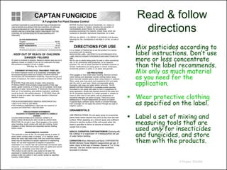 Read & follow
                                                                                 directions
                                                                              Mix pesticides according to
                                                                               label instructions. Don’t use
                                                                               more or less concentrate
                                                                               than the label recommends.
                                                                               Mix only as much material
                                                                               as you need for the
                                                                               application.

                                                                              Wear protective clothing
                                                                               as specified on the label.

                                                                              Label a set of mixing and
                                                                               measuring tools that are
                                                                               used only for insecticides
                                                                               and fungicides, and store
                                                                               them with the products.


                                                                                               © Project SOUND

http://rayssupplycompany.com/index.php?main_page=index&manufacturers_id=42
 