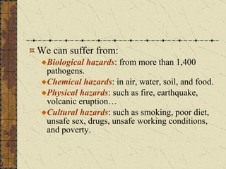 We can suffer from: Biological hazards : from more than 1,400 pathogens. Chemical hazards : in air, water, soil, and food. Physical hazards : such as fire, earthquake, volcanic eruption… Cultural hazards : such as smoking, poor diet, unsafe sex, drugs, unsafe working conditions, and poverty. 