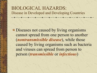 BIOLOGICAL HAZARDS:  Disease in Developed and Developing Countries Diseases not caused by living organisms cannot spread from one person to another ( nontransmissible disease ), while those caused by living organisms such as bacteria and viruses can spread from person to person ( transmissible  or  infectious ) 
