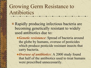Growing Germ Resistance to Antibiotics Rapidly producing infectious bacteria are becoming genetically resistant to widely used antibiotics due to: Genetic resistance : Spread of bacteria around the globe by humans, overuse of pesticides which produce pesticide resistant insects that carry bacteria. Overuse of antibiotics : A 2000 study found that half of the antibiotics used to treat humans were prescribed unnecessarily. 