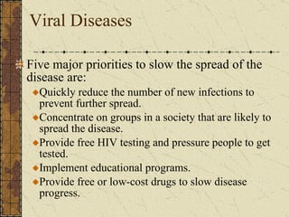 Viral Diseases Five major priorities to slow the spread of the disease are: Quickly reduce the number of new infections to prevent further spread. Concentrate on groups in a society that are likely to spread the disease. Provide free HIV testing and pressure people to get tested. Implement educational programs. Provide free or low-cost drugs to slow disease progress. 