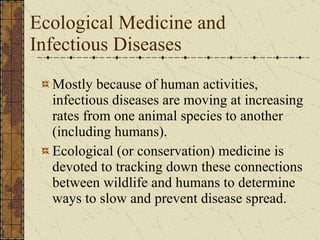 Ecological Medicine and  Infectious Diseases Mostly because of human activities, infectious diseases are moving at increasing rates from one animal species to another (including humans). Ecological (or conservation) medicine is devoted to tracking down these connections between wildlife and humans to determine ways to slow and prevent disease spread. 