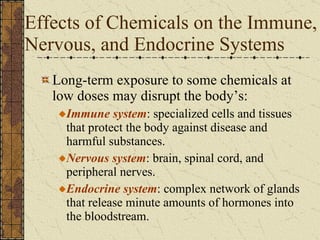 Effects of Chemicals on the Immune, Nervous, and Endocrine Systems Long-term exposure to some chemicals at low doses may disrupt the body’s: Immune system : specialized cells and tissues that protect the body against disease and harmful substances. Nervous system : brain, spinal cord, and peripheral nerves. Endocrine system : complex network of glands that release minute amounts of hormones into the bloodstream. 