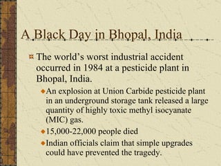 A Black Day in Bhopal, India The world’s worst industrial accident occurred in 1984 at a pesticide plant in Bhopal, India. An explosion at Union Carbide pesticide plant in an underground storage tank released a large quantity of highly toxic methyl isocyanate (MIC) gas. 15,000-22,000 people died Indian officials claim that simple upgrades could have prevented the tragedy. 