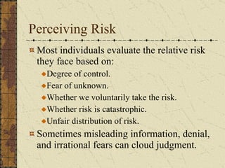Perceiving Risk Most individuals evaluate the relative risk they face based on: Degree of control. Fear of unknown. Whether we voluntarily take the risk. Whether risk is catastrophic. Unfair distribution of risk. Sometimes misleading information, denial, and irrational fears can cloud judgment. 