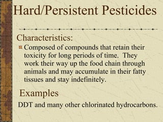 Characteristics: Composed of compounds that retain their toxicity for long periods of time.  They work their way up the food chain through animals and may accumulate in their fatty tissues and stay indefinitely. Hard/Persistent Pesticides DDT and many other chlorinated hydrocarbons. Examples 