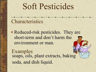 Characteristics Reduced-risk pesticides.  They are short-term and don’t harm the environment or man. Soft Pesticides soaps, oils, plant extracts, baking soda, and dish liquid . Examples 