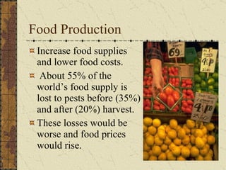 Food Production Increase food supplies and lower food costs.  About 55% of the world’s food supply is lost to pests before (35%) and after (20%) harvest.  These losses would be worse and food prices would rise. 