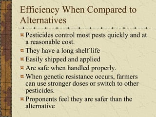 Efficiency When Compared to Alternatives Pesticides control most pests quickly and at a reasonable cost. They have a long shelf life Easily shipped and applied Are safe when handled properly.  When genetic resistance occurs, farmers can use stronger doses or switch to other pesticides.  Proponents feel they are safer than the alternative 
