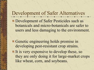 Development of Safer Alternatives Development of Safer Pesticides such as botanicals and micro-botanicals are safer to users and less damaging to the environment. Genetic engineering holds promise in developing pest-resistant crop strains.  It is very expensive to develop these, so they are only doing it for large-market crops like wheat, corn, and soybeans. 