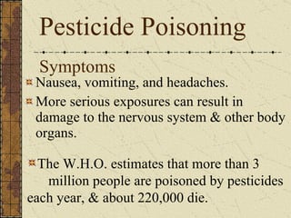 Symptoms Nausea, vomiting, and headaches. More serious exposures can result in damage to the nervous system & other body organs. Pesticide Poisoning The W.H.O. estimates that more than 3  million people are poisoned by pesticides each year, & about 220,000 die. 