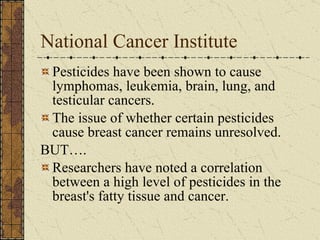 National Cancer Institute Pesticides have been shown to cause lymphomas, leukemia, brain, lung, and testicular cancers.  The issue of whether certain pesticides cause breast cancer remains unresolved. BUT…. Researchers have noted a correlation between a high level of pesticides in the breast's fatty tissue and cancer. 