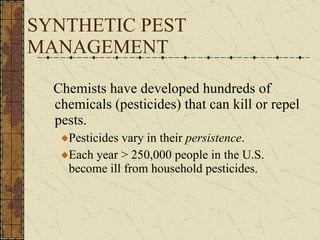 SYNTHETIC PEST MANAGEMENT Chemists have developed hundreds of chemicals (pesticides) that can kill or repel pests. Pesticides vary in their  persistence . Each year > 250,000 people in the U.S. become ill from household pesticides. 