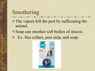 Smothering The vapors kill the pest by suffocating the animal.  Soap can smother soft bodies of insects. Ex. flea collars, pest strip, and soap. 
