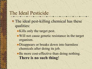 The Ideal Pesticide  The ideal pest-killing chemical has these qualities: Kills only the target pest. Will not cause genetic resistance in the target organism. Disappears or breaks down into harmless chemicals after doing its job. Be more cost-effective than doing nothing.  There is no such thing ! 