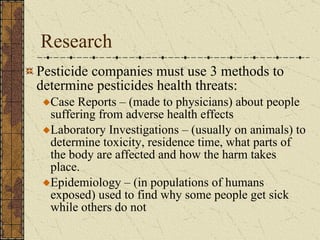 Research Pesticide companies must use 3 methods to determine pesticides health threats: Case Reports – (made to physicians) about people suffering from adverse health effects Laboratory Investigations – (usually on animals) to determine toxicity, residence time, what parts of the body are affected and how the harm takes place. Epidemiology – (in populations of humans exposed) used to find why some people get sick while others do not 