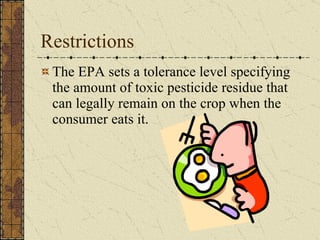 Restrictions The EPA sets a tolerance level specifying the amount of toxic pesticide residue that can legally remain on the crop when the consumer eats it. 