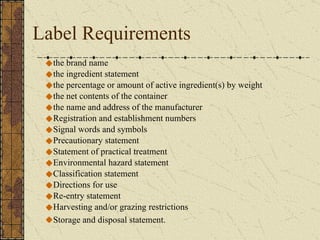 Label Requirements the brand name  the ingredient statement the percentage or amount of active ingredient(s) by weight the net contents of the container the name and address of the manufacturer Registration and establishment numbers Signal words and symbols Precautionary statement Statement of practical treatment Environmental hazard statement Classification statement Directions for use Re-entry statement  Harvesting and/or grazing restrictions Storage and disposal statement.   