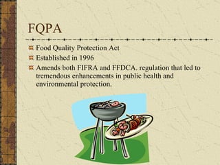 FQPA Food Quality Protection Act Established in 1996  Amends both FIFRA and FFDCA. regulation that led to tremendous enhancements in public health and environmental protection. 