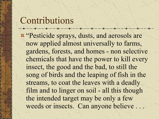 Contributions “Pesticide sprays, dusts, and aerosols are now applied almost universally to farms, gardens, forests, and homes - non selective chemicals that have the power to kill every insect, the good and the bad, to still the song of birds and the leaping of fish in the streams, to coat the leaves with a deadly film and to linger on soil - all this though the intended target may be only a few weeds or insects.  Can anyone believe . . .  
