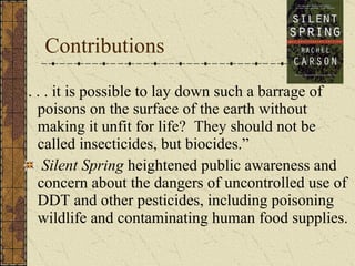 Contributions . . . it is possible to lay down such a barrage of poisons on the surface of the earth without making it unfit for life?  They should not be called insecticides, but biocides.”  Silent Spring  heightened public awareness and concern about the dangers of uncontrolled use of DDT and other pesticides, including poisoning wildlife and contaminating human food supplies. 