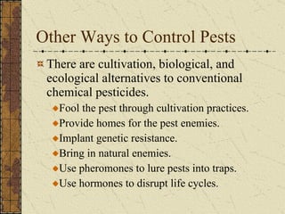 Other Ways to Control Pests There are cultivation, biological, and ecological alternatives to conventional chemical pesticides. Fool the pest through cultivation practices. Provide homes for the pest enemies. Implant genetic resistance. Bring in natural enemies. Use pheromones to lure pests into traps. Use hormones to disrupt life cycles. 