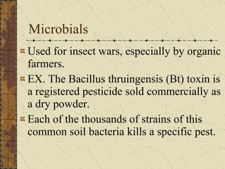 Microbials Used for insect wars, especially by organic farmers. EX. The Bacillus thruingensis (Bt) toxin is a registered pesticide sold commercially as a dry powder.  Each of the thousands of strains of this common soil bacteria kills a specific pest. 