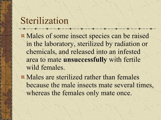 Sterilization Males of some insect species can be raised in the laboratory, sterilized by radiation or chemicals, and released into an infested area to mate  unsuccessfully  with fertile wild females.  Males are sterilized rather than females because the male insects mate several times, whereas the females only mate once. 