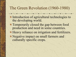 The Green Revolution (1960-1980) Introduction of agricultural technologies to the developing world. Temporarily closed the gap between food production and need in some countries. Heavy reliance on irrigation and fertilizers. Negative impact on small farmers and culturally specific crops. 