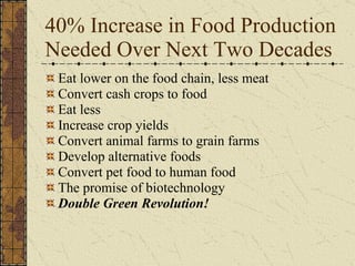 40% Increase in Food Production Needed Over Next Two Decades Eat lower on the food chain, less meat Convert cash crops to food  Eat less Increase crop yields  Convert animal farms to grain farms Develop alternative foods Convert pet food to human food The promise of biotechnology Double Green Revolution! 