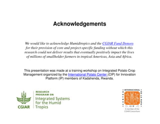 Acknowledgements
We would like to acknowledge Humidtropics and the CGIAR Fund Donors
for their provision of core and project-specific funding without which this
research could not deliver results that eventually positively impact the lives
of millions of smallholder farmers in tropical Americas, Asia and Africa.
This presentation was made at a training workshop on Integrated Potato Crop
Management organized by the International Potato Center (CIP) for Innovation
Platform (IP) members of Kadahenda, Rwanda.
 