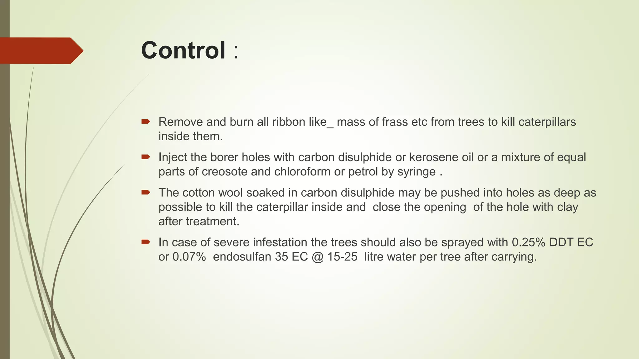 Control :
 Remove and burn all ribbon like_ mass of frass etc from trees to kill caterpillars
inside them.
 Inject the borer holes with carbon disulphide or kerosene oil or a mixture of equal
parts of creosote and chloroform or petrol by syringe .
 The cotton wool soaked in carbon disulphide may be pushed into holes as deep as
possible to kill the caterpillar inside and close the opening of the hole with clay
after treatment.
 In case of severe infestation the trees should also be sprayed with 0.25% DDT EC
or 0.07% endosulfan 35 EC @ 15-25 litre water per tree after carrying.
 