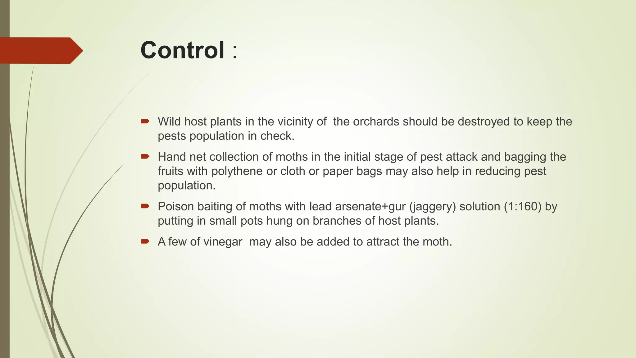 Control :
 Wild host plants in the vicinity of the orchards should be destroyed to keep the
pests population in check.
 Hand net collection of moths in the initial stage of pest attack and bagging the
fruits with polythene or cloth or paper bags may also help in reducing pest
population.
 Poison baiting of moths with lead arsenate+gur (jaggery) solution (1:160) by
putting in small pots hung on branches of host plants.
 A few of vinegar may also be added to attract the moth.
 