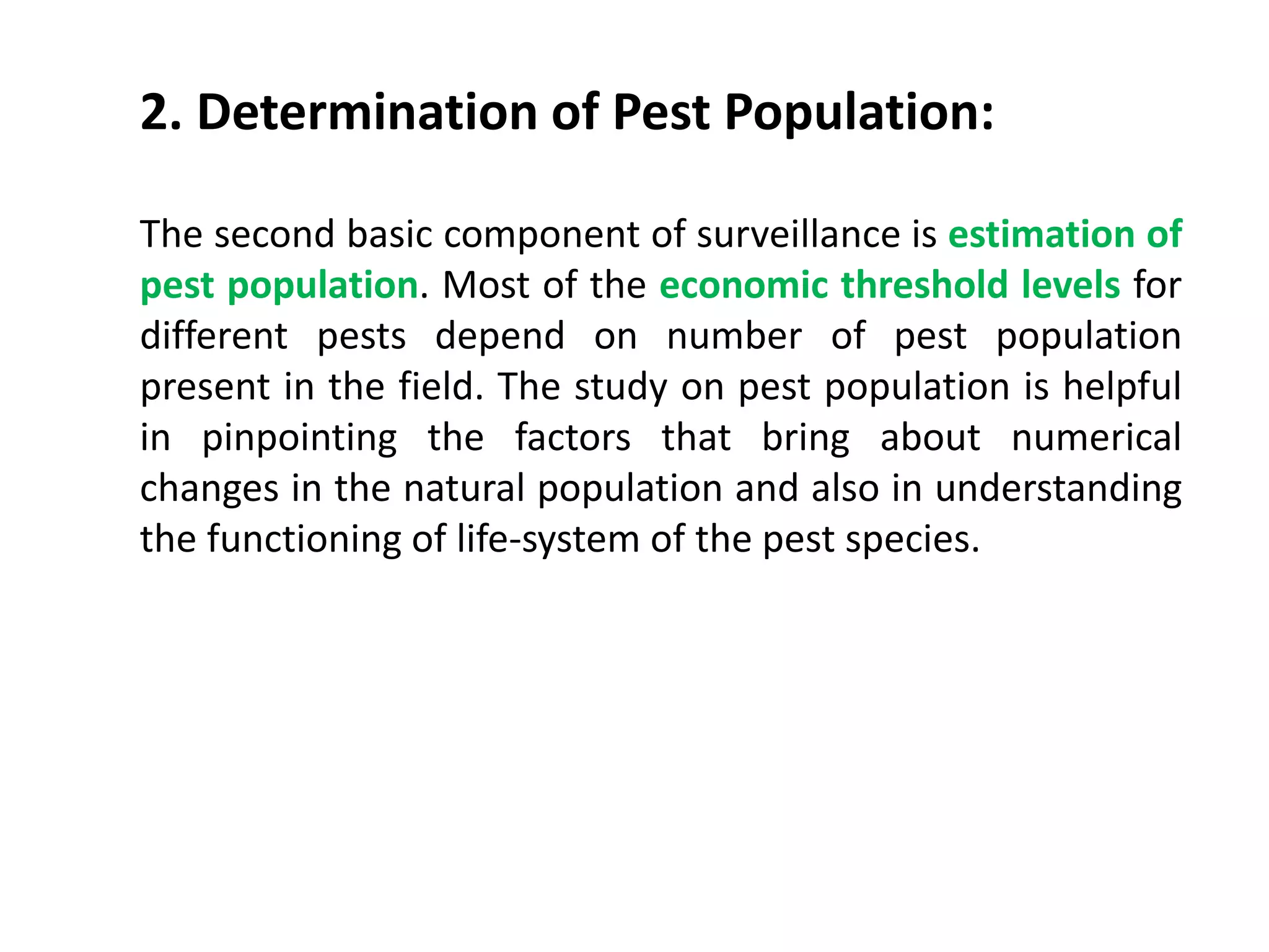 2. Determination of Pest Population:
The second basic component of surveillance is estimation of
pest population. Most of the economic threshold levels for
different pests depend on number of pest population
present in the field. The study on pest population is helpful
in pinpointing the factors that bring about numerical
changes in the natural population and also in understanding
the functioning of life-system of the pest species.
 