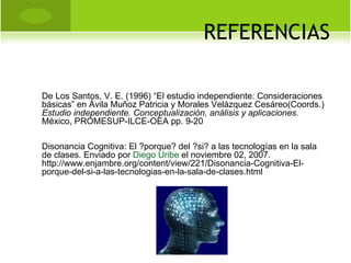 REFERENCIAS De Los Santos, V. E. (1996) “El estudio independiente: Consideraciones básicas” en Ávila Muñoz Patricia y Morales Velázquez Cesáreo(Coords.)  Estudio independiente. Conceptualización, análisis y aplicaciones.  México, PROMESUP-ILCE-OEA pp. 9-20 Disonancia Cognitiva: El ?porque? del ?si? a las tecnologías en la sala de clases. Enviado por  Diego Uribe  el noviembre 02, 2007. http://www.enjambre.org/content/view/221/Disonancia-Cognitiva-El-porque-del-si-a-las-tecnologias-en-la-sala-de-clases.html 