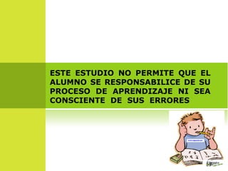 ESTE ESTUDIO NO PERMITE QUE EL ALUMNO SE RESPONSABILICE DE SU PROCESO DE APRENDIZAJE NI SEA CONSCIENTE DE SUS ERRORES  