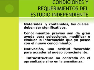 CONDICIONES Y REQUERIMIENTOS DEL ESTUDIO INDEPENDIENTE Materiales  y contenidos, los cuales  deben ser significativos. Conocimientos previos son de gran ayuda para seleccionar, modificar o evaluar la información que ya posee con el nuevo conocimiento. Motivación, una actitud favorable para acceder al nuevo conocimiento. Infraestructura no centrada en el aprendizaje sino en la enseñanza. 