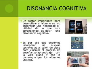 DISONANCIA COGNITIVA Un factor importante para desmotivar al alumno es  no encontrar una necesidad o  utilidad de lo que esta aprendiendo, es decir,  una disonancia cognitiva. Es por eso que debemos incorporar las nuevas tecnologías al salón de clase para vincular el proceso de enseñanza-aprendizaje con la vida diaria y con la tecnología que los alumnos utilizan. 