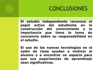 CONCLUSIONES El estudio independiente reconoce el papel activo del estudiante en la construcción del conocimiento y la importancia que tiene la toma de conciencia sobre su responsabilidad en el estudio.  El uso de las nuevas tecnologías en el salón de clase ayudan a motivar al alumno y a encontrar un espacio para que sus experiencias de aprendizaje sean significativas. 