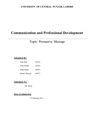 UNIVERSITY OF CENTRAL PUNJAB, LAHORE 
Communication and Professional Development 
Topic: Persuasive Message 
Submitted By: 
Sana Riaz (0185) 
Saira Khalid (0201) 
Aatka Shakir (0047) 
Sehrish Masood (0077) 
Submitted To: 
Sir Aleem 
Date of submission: 
2nd-February-2013 
 