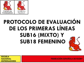 PROTOCOLO DE EVALUACIÓN
DE LOS PRIMERAS LÍNEAS
SUB16 (MIXTO) Y
SUB18 FEMENINO
ESCUELA
NACIONAL
ENTRENADORES
FEDERACIÓN ESPAÑOLA DE RUGBY
 